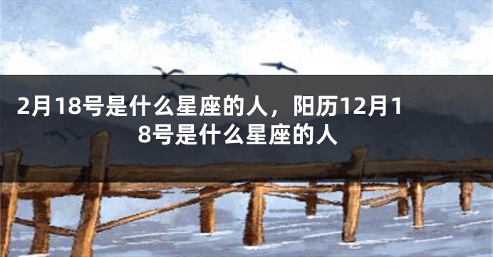 2月18号是什么星座的人，阳历12月18号是什么星座的人