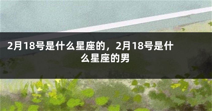 2月18号是什么星座的，2月18号是什么星座的男
