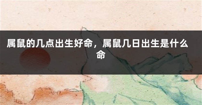 属鼠的几点出生好命，属鼠几日出生是什么命