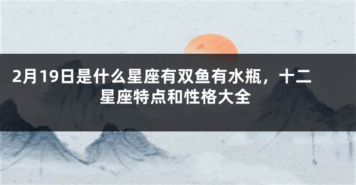 2月19日是什么星座有双鱼有水瓶，十二星座特点和性格大全