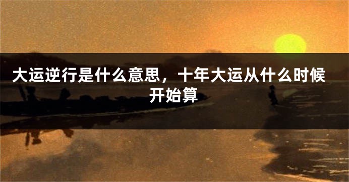 大运逆行是什么意思，十年大运从什么时候开始算