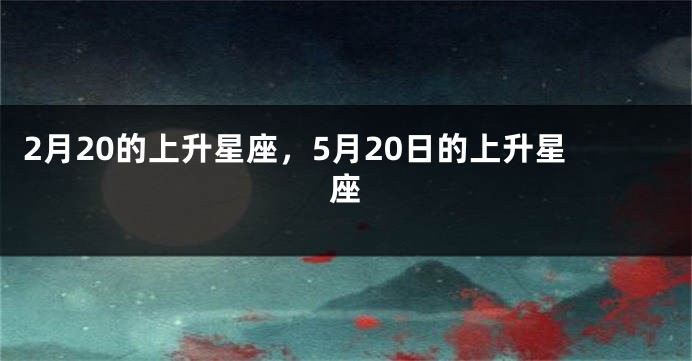 2月20的上升星座，5月20日的上升星座