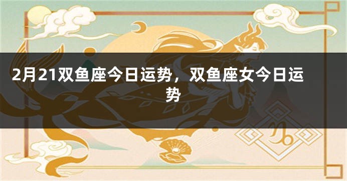2月21双鱼座今日运势，双鱼座女今日运势