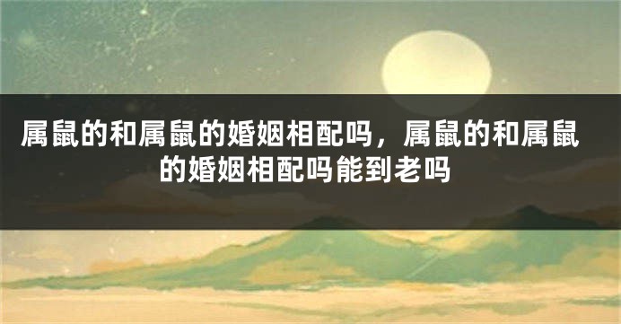 属鼠的和属鼠的婚姻相配吗，属鼠的和属鼠的婚姻相配吗能到老吗