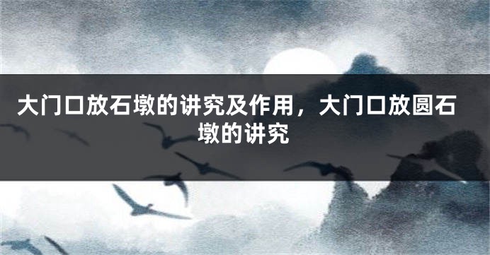 大门口放石墩的讲究及作用，大门口放圆石墩的讲究