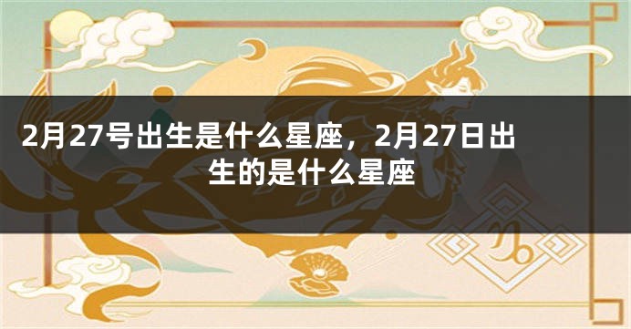 2月27号出生是什么星座，2月27日出生的是什么星座