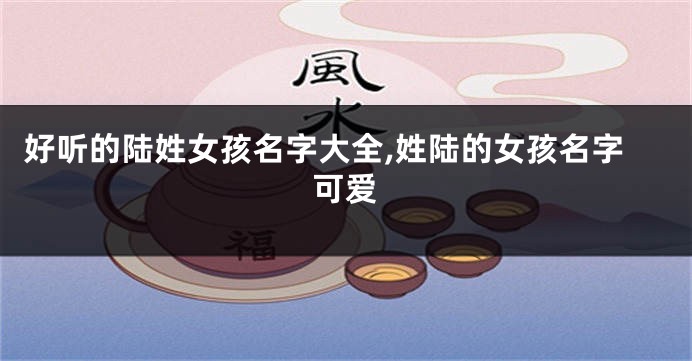好听的陆姓女孩名字大全,姓陆的女孩名字可爱