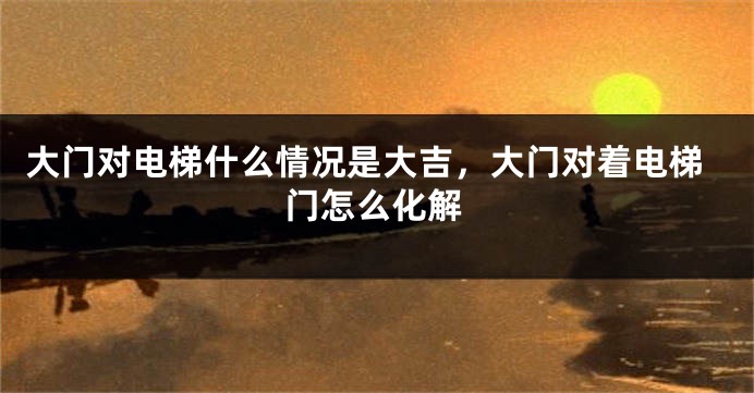 大门对电梯什么情况是大吉，大门对着电梯门怎么化解