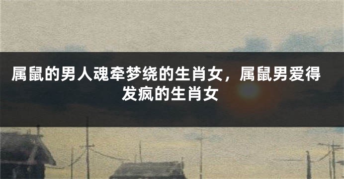 属鼠的男人魂牵梦绕的生肖女，属鼠男爱得发疯的生肖女