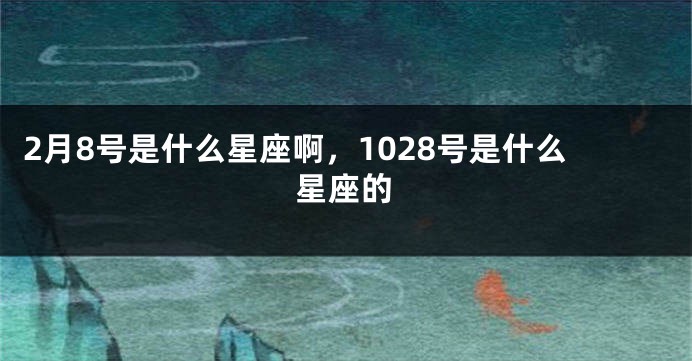 2月8号是什么星座啊，1028号是什么星座的