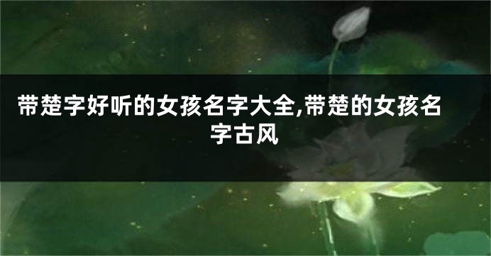 带楚字好听的女孩名字大全,带楚的女孩名字古风
