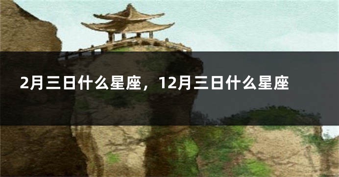 2月三日什么星座，12月三日什么星座