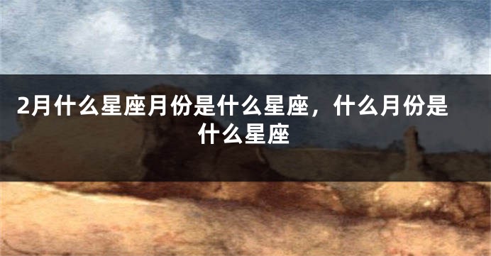 2月什么星座月份是什么星座，什么月份是什么星座