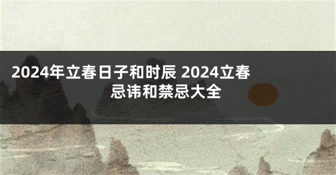 2024年立春日子和时辰 2024立春忌讳和禁忌大全