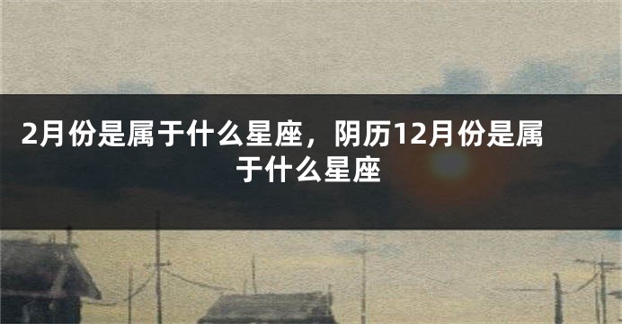 2月份是属于什么星座，阴历12月份是属于什么星座