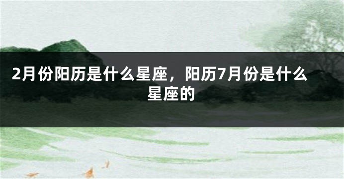2月份阳历是什么星座，阳历7月份是什么星座的