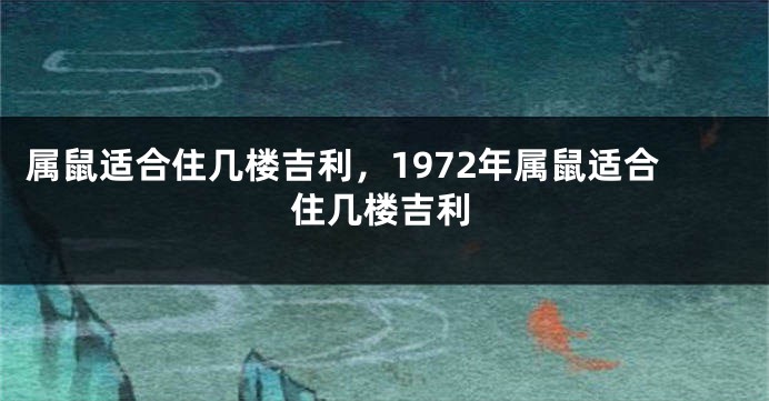 属鼠适合住几楼吉利，1972年属鼠适合住几楼吉利