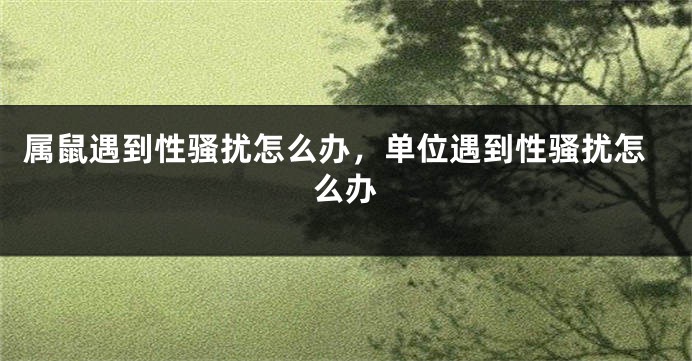 属鼠遇到性骚扰怎么办，单位遇到性骚扰怎么办