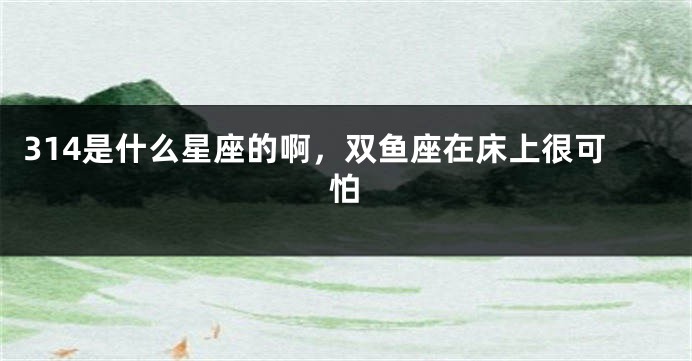 314是什么星座的啊，双鱼座在床上很可怕
