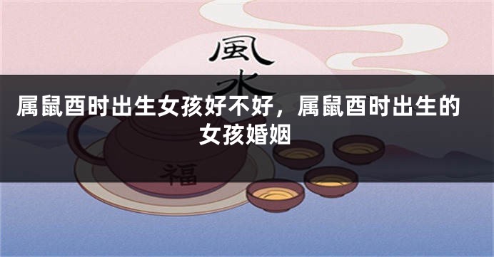 属鼠酉时出生女孩好不好，属鼠酉时出生的女孩婚姻