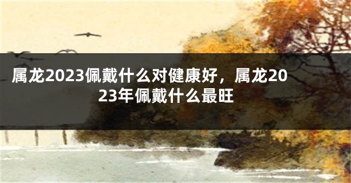 属龙2023佩戴什么对健康好，属龙2023年佩戴什么最旺