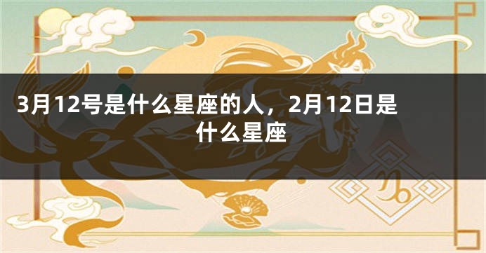 3月12号是什么星座的人，2月12日是什么星座