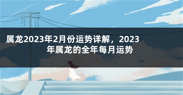 属龙2023年2月份运势详解，2023年属龙的全年每月运势