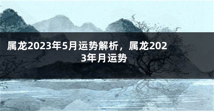 属龙2023年5月运势解析，属龙2023年月运势