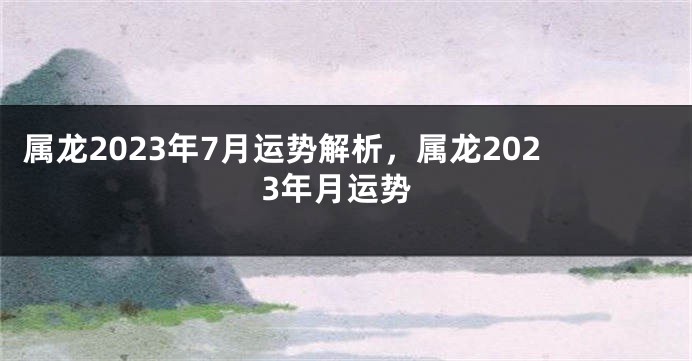 属龙2023年7月运势解析，属龙2023年月运势