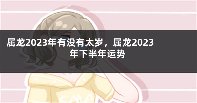 属龙2023年有没有太岁，属龙2023年下半年运势