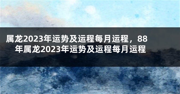 属龙2023年运势及运程每月运程，88年属龙2023年运势及运程每月运程