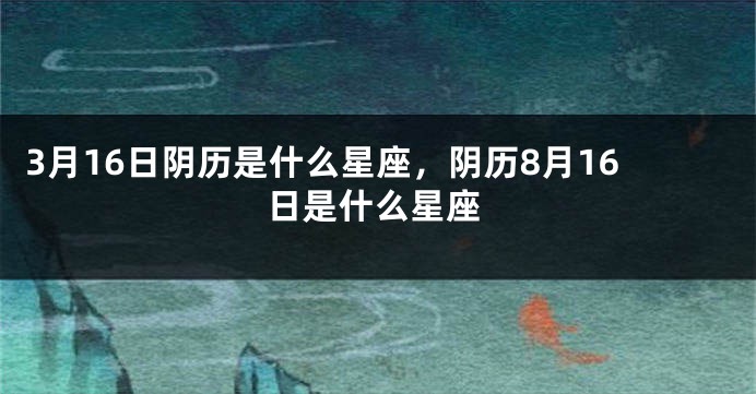 3月16日阴历是什么星座，阴历8月16日是什么星座
