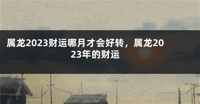 属龙2023财运哪月才会好转，属龙2023年的财运