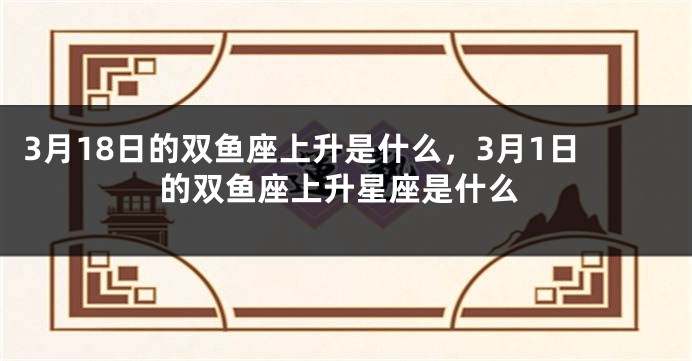 3月18日的双鱼座上升是什么，3月1日的双鱼座上升星座是什么