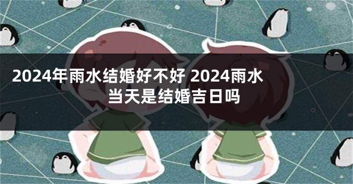 2024年雨水结婚好不好 2024雨水当天是结婚吉日吗