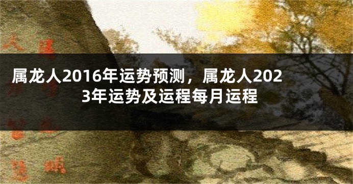 属龙人2016年运势预测，属龙人2023年运势及运程每月运程