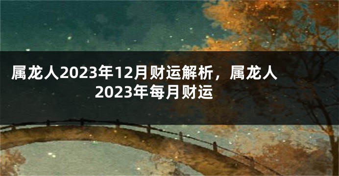 属龙人2023年12月财运解析，属龙人2023年每月财运