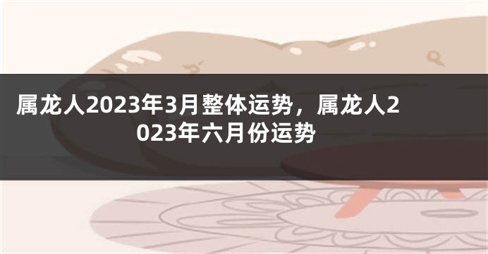 属龙人2023年3月整体运势，属龙人2023年六月份运势