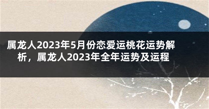 属龙人2023年5月份恋爱运桃花运势解析，属龙人2023年全年运势及运程