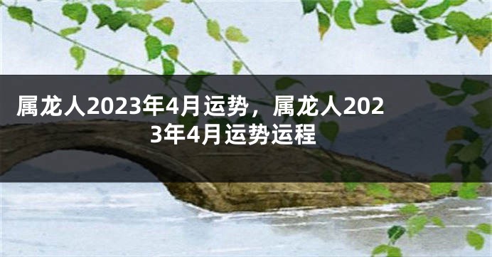 属龙人2023年4月运势，属龙人2023年4月运势运程