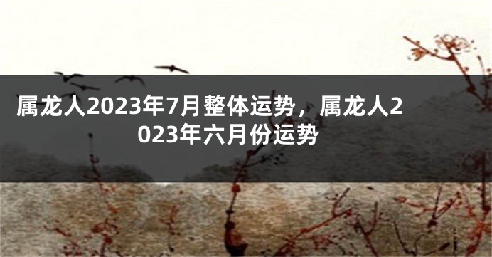 属龙人2023年7月整体运势，属龙人2023年六月份运势