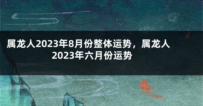 属龙人2023年8月份整体运势，属龙人2023年六月份运势