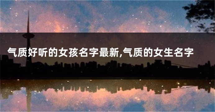 气质好听的女孩名字最新,气质的女生名字
