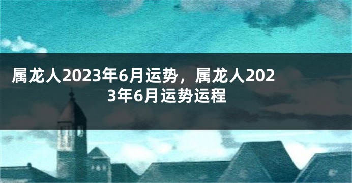 属龙人2023年6月运势，属龙人2023年6月运势运程