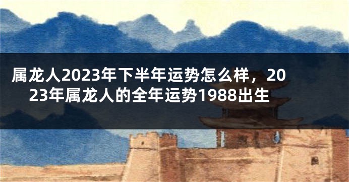 属龙人2023年下半年运势怎么样，2023年属龙人的全年运势1988出生