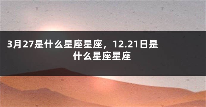 3月27是什么星座星座，12.21日是什么星座星座