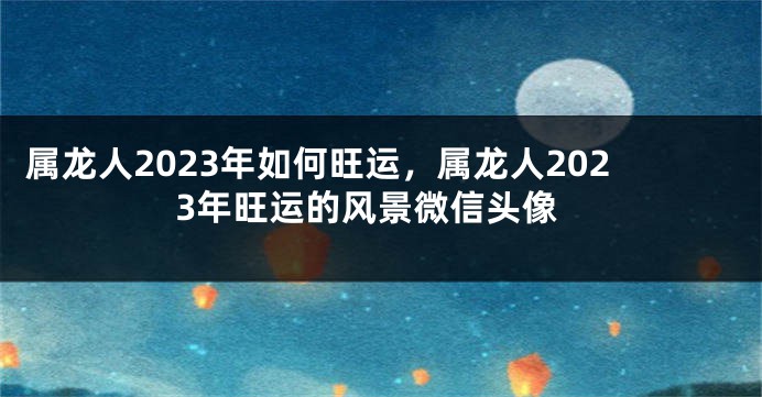 属龙人2023年如何旺运，属龙人2023年旺运的风景微信头像