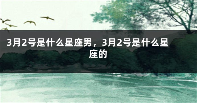 3月2号是什么星座男，3月2号是什么星座的