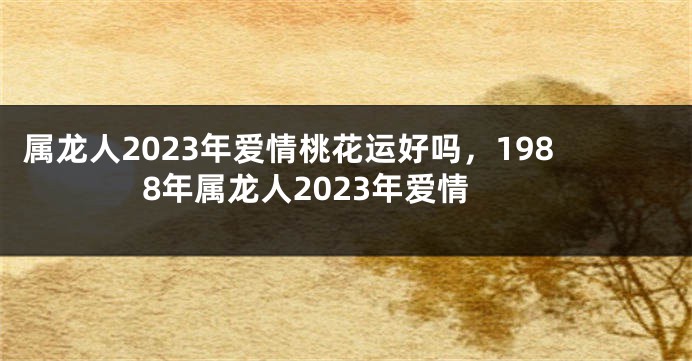 属龙人2023年爱情桃花运好吗，1988年属龙人2023年爱情