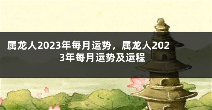 属龙人2023年每月运势，属龙人2023年每月运势及运程